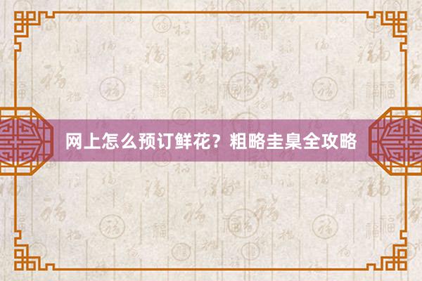 网上怎么预订鲜花？粗略圭臬全攻略